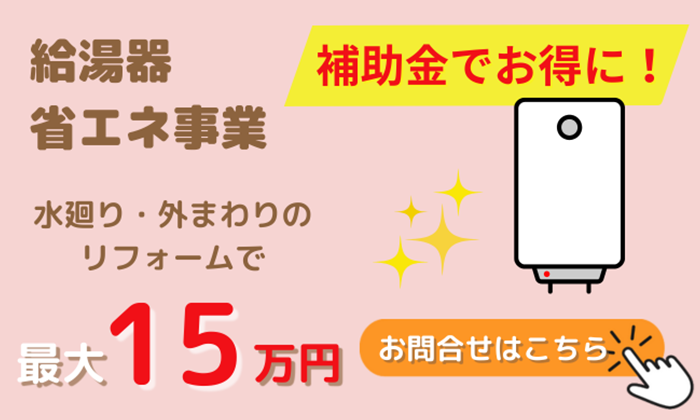 給湯器省エネ事業 水廻り・外まわりのリフォームで最大15万円 補助金でお得に！ お問い合わせはこちら