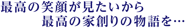 最高の笑顔が見たいから最高の家創りの物語を…