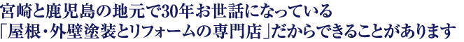 宮崎と鹿児島の地元で30年お世話になっている「屋根・外壁塗装とリフォームの専門店」だからできることがあります。